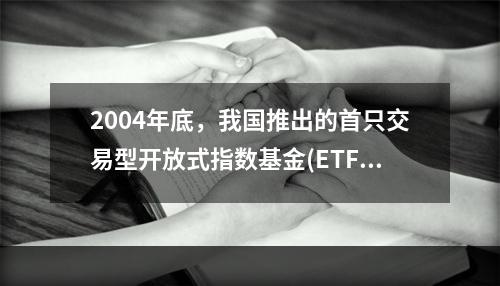 2004年底，我国推出的首只交易型开放式指数基金(ETF)是