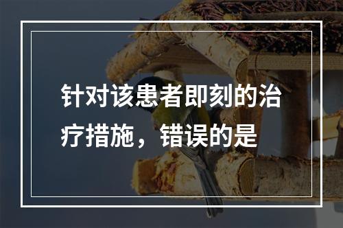 针对该患者即刻的治疗措施，错误的是