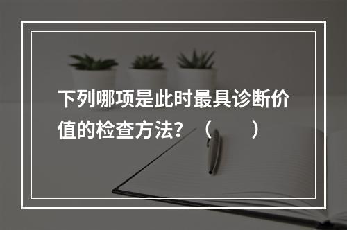 下列哪项是此时最具诊断价值的检查方法？（　　）