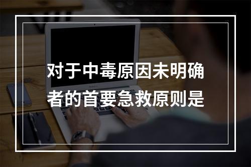 对于中毒原因未明确者的首要急救原则是