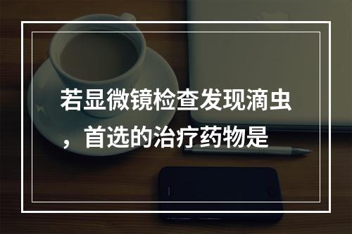 若显微镜检查发现滴虫，首选的治疗药物是