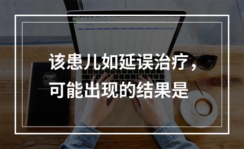 该患儿如延误治疗，可能出现的结果是