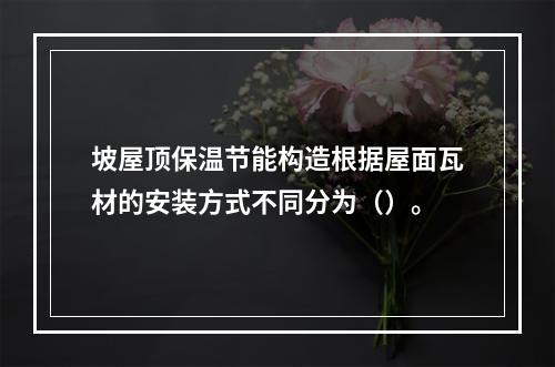 坡屋顶保温节能构造根据屋面瓦材的安装方式不同分为（）。