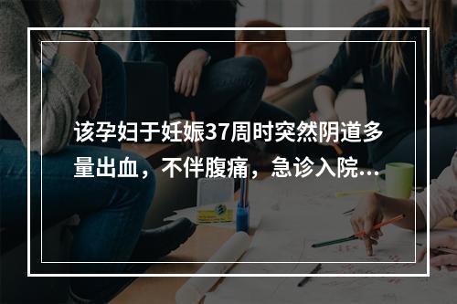 该孕妇于妊娠37周时突然阴道多量出血，不伴腹痛，急诊入院。检