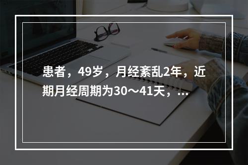 患者，49岁，月经紊乱2年，近期月经周期为30～41天，经期