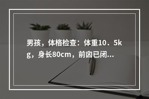 男孩，体格检查：体重10．5kg，身长80cm，前囟已闭，出