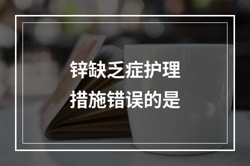 锌缺乏症护理措施错误的是