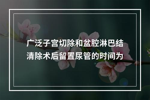 广泛子宫切除和盆腔淋巴结清除术后留置尿管的时间为