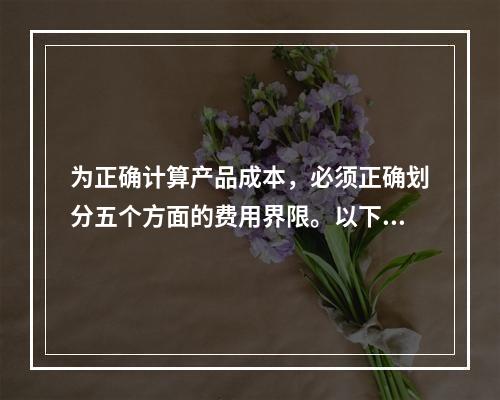 为正确计算产品成本，必须正确划分五个方面的费用界限。以下各项