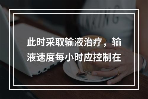 此时采取输液治疗，输液速度每小时应控制在