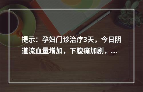 提示：孕妇门诊治疗3天，今日阴道流血量增加，下腹痛加剧，门诊