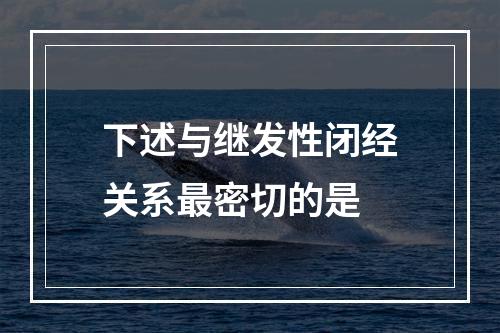 下述与继发性闭经关系最密切的是