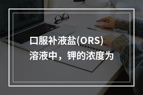 口服补液盐(ORS)溶液中，钾的浓度为