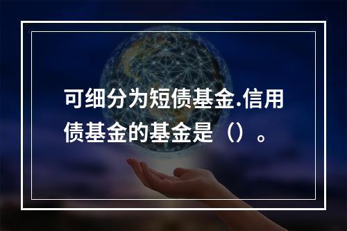 可细分为短债基金.信用债基金的基金是（）。