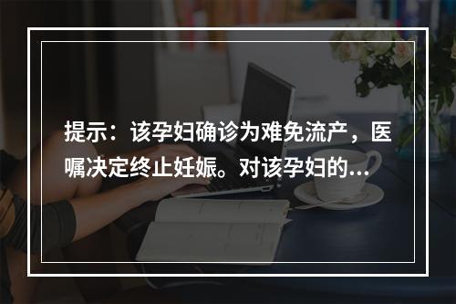 提示：该孕妇确诊为难免流产，医嘱决定终止妊娠。对该孕妇的护理