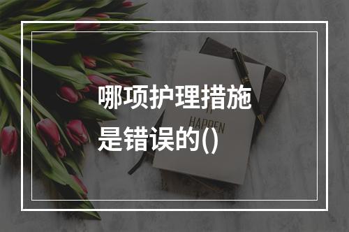 哪项护理措施是错误的()