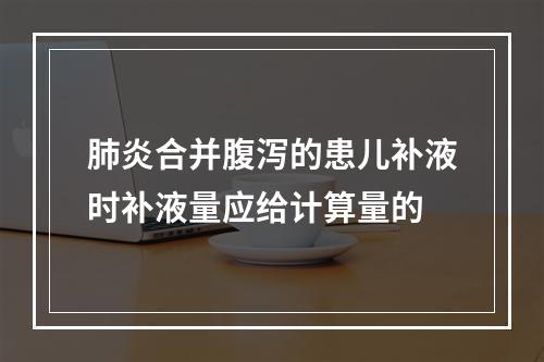 肺炎合并腹泻的患儿补液时补液量应给计算量的