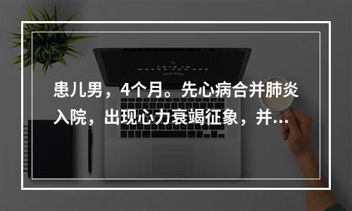 患儿男，4个月。先心病合并肺炎入院，出现心力衰竭征象，并有咳