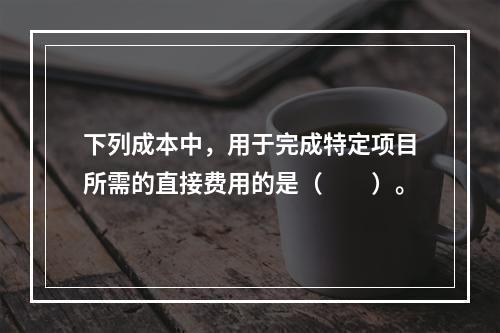 下列成本中，用于完成特定项目所需的直接费用的是（　　）。