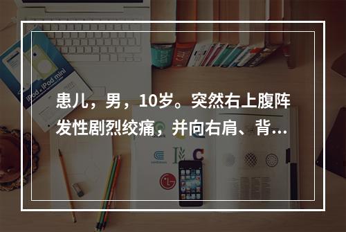 患儿，男，10岁。突然右上腹阵发性剧烈绞痛，并向右肩、背部放