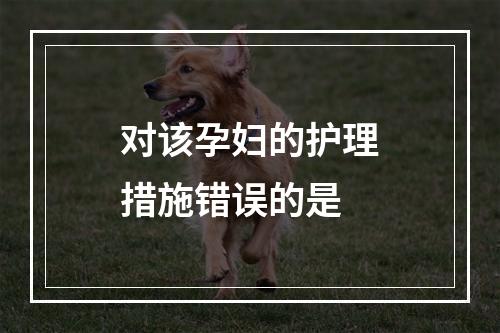 对该孕妇的护理措施错误的是