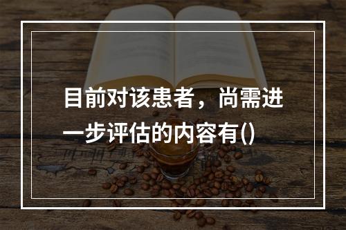 目前对该患者，尚需进一步评估的内容有()