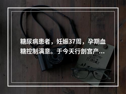 糖尿病患者，妊娠37周，孕期血糖控制满意。于今天行剖宫产，娩