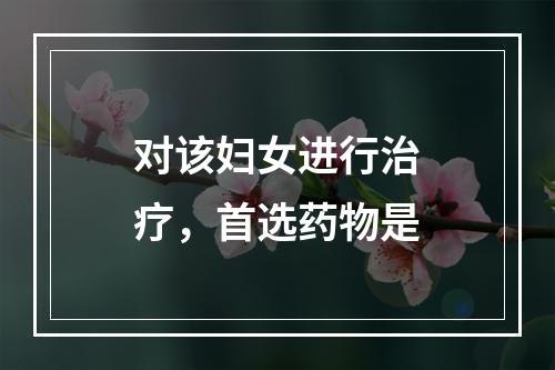 对该妇女进行治疗，首选药物是