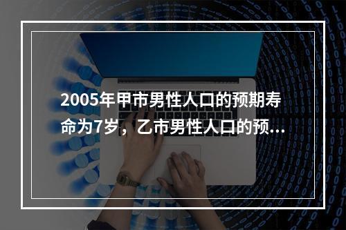 2005年甲市男性人口的预期寿命为7岁，乙市男性人口的预期寿