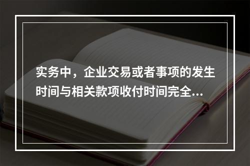 实务中，企业交易或者事项的发生时间与相关款项收付时间完全一致