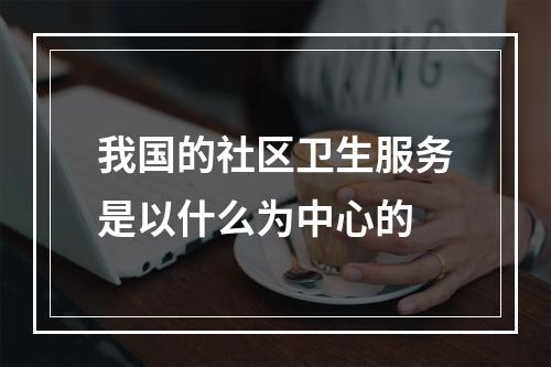 我国的社区卫生服务是以什么为中心的