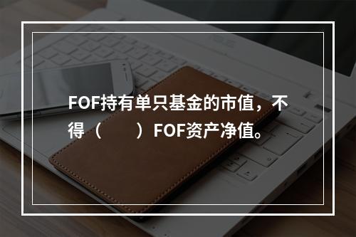 FOF持有单只基金的市值，不得（　　）FOF资产净值。