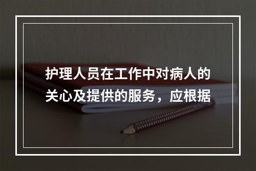 护理人员在工作中对病人的关心及提供的服务，应根据