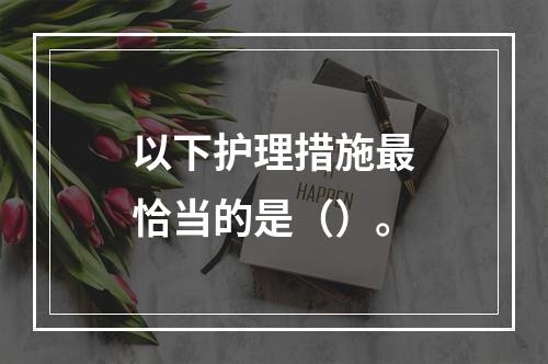 以下护理措施最恰当的是（）。