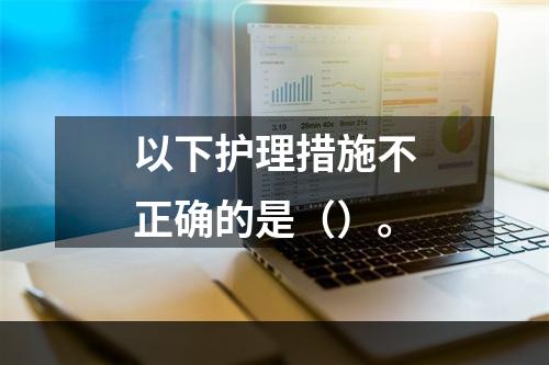 以下护理措施不正确的是（）。