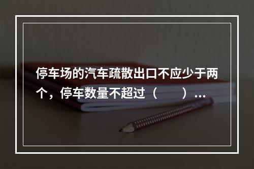 停车场的汽车疏散出口不应少于两个，停车数量不超过（　　）辆