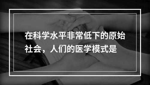 在科学水平非常低下的原始社会，人们的医学模式是