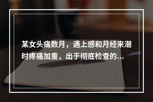 某女头痛数月，遇上感和月经来潮时疼痛加重，出于彻底检查的目的