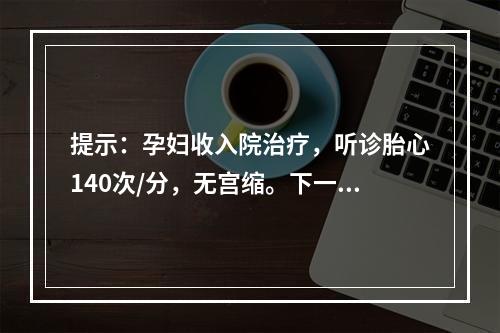 提示：孕妇收入院治疗，听诊胎心140次/分，无宫缩。下一步，