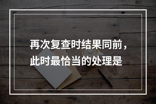 再次复查时结果同前，此时最恰当的处理是