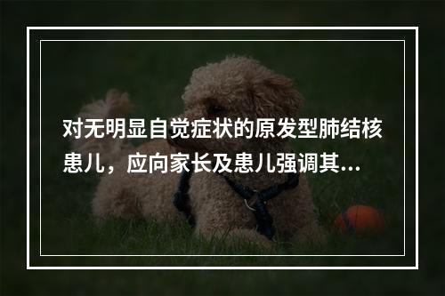 对无明显自觉症状的原发型肺结核患儿，应向家长及患儿强调其化疗