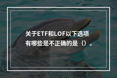 关于ETF和LOF以下选项有哪些是不正确的是（）。