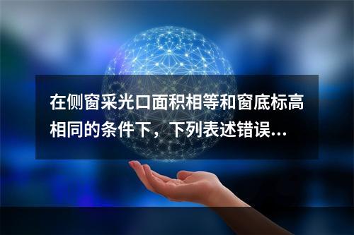 在侧窗采光口面积相等和窗底标高相同的条件下，下列表述错误的