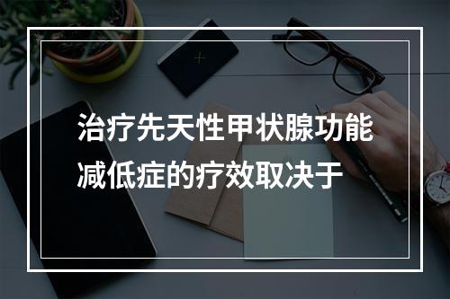 治疗先天性甲状腺功能减低症的疗效取决于