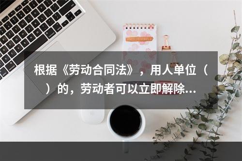 根据《劳动合同法》，用人单位（　）的，劳动者可以立即解除劳动