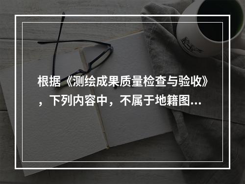 根据《测绘成果质量检查与验收》，下列内容中，不属于地籍图成