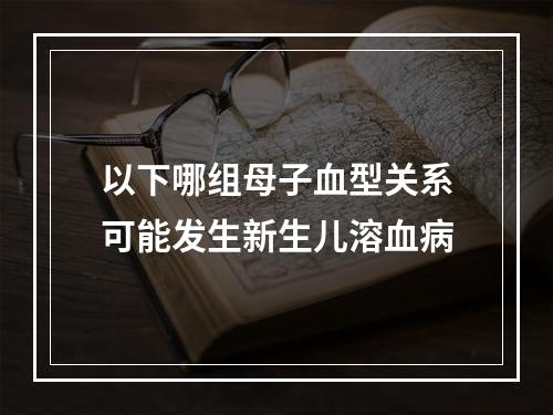 以下哪组母子血型关系可能发生新生儿溶血病