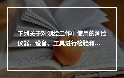 下列关于对测绘工作中使用的测绘仪器、设备、工具进行检验和校正