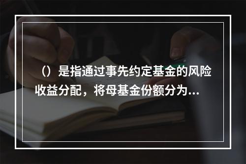 （）是指通过事先约定基金的风险收益分配，将母基金份额分为预期