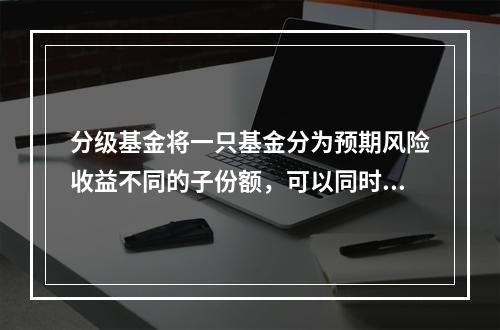 分级基金将一只基金分为预期风险收益不同的子份额，可以同时满足